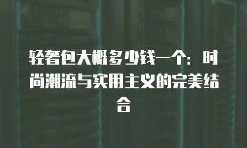 轻奢包大概多少钱一个：时尚潮流与实用主义的完美结合