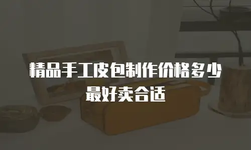 精品手工皮包制作价格多少最好卖合适