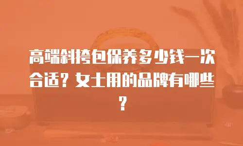 高端斜挎包保养多少钱一次合适？女士用的品牌有哪些？