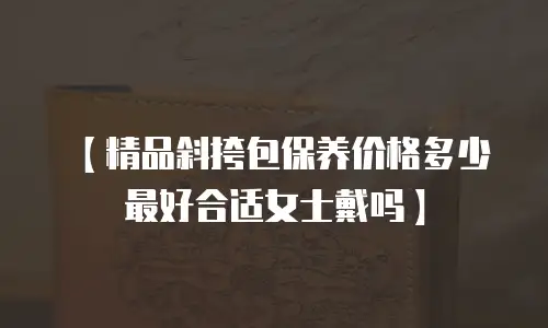 【精品斜挎包保养价格多少最好合适女士戴吗】