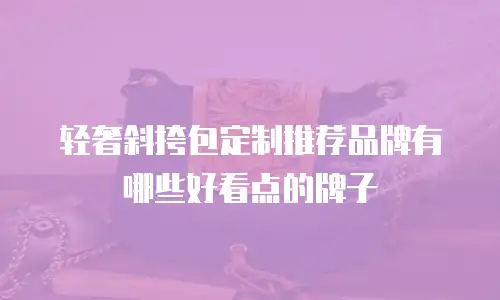 轻奢斜挎包定制推荐品牌有哪些好看点的牌子