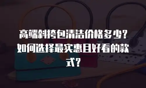 高端斜挎包清洁价格多少？如何选择最实惠且好看的款式？
