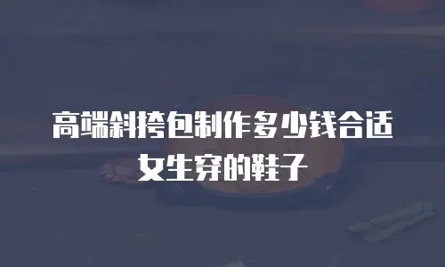 高端斜挎包制作多少钱合适女生穿的鞋子
