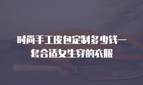 时尚手工皮包定制多少钱一套合适女生穿的衣服