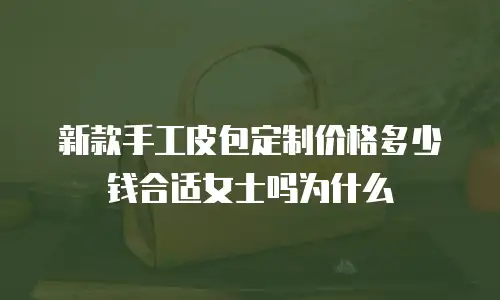 新款手工皮包定制价格多少钱合适女士吗为什么