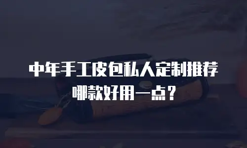 中年手工皮包私人定制推荐哪款好用一点？