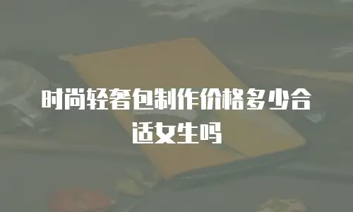 时尚轻奢包制作价格多少合适女生吗
