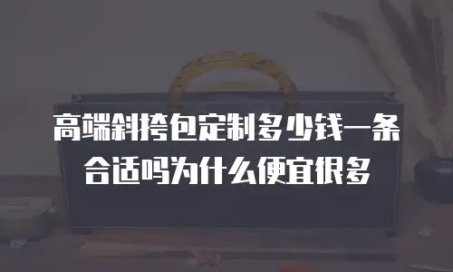 高端斜挎包定制多少钱一条合适吗为什么便宜很多