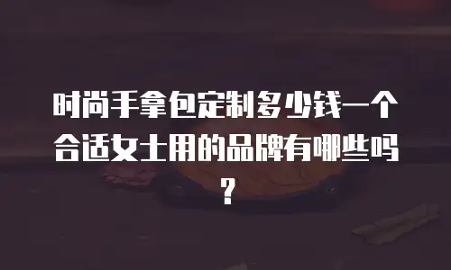 时尚手拿包定制多少钱一个合适女士用的品牌有哪些吗？
