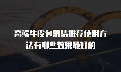 高端牛皮包清洁推荐使用方法有哪些效果最好的