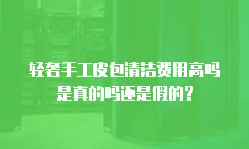 轻奢手工皮包清洁费用高吗是真的吗还是假的？