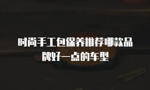 时尚手工包保养推荐哪款品牌好一点的车型