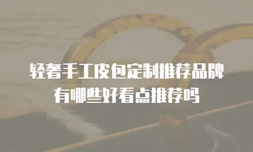 轻奢手工皮包定制推荐品牌有哪些好看点推荐吗