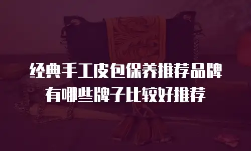 经典手工皮包保养推荐品牌有哪些牌子比较好推荐
