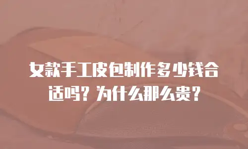 女款手工皮包制作多少钱合适吗？为什么那么贵？