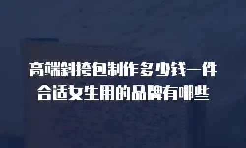 高端斜挎包制作多少钱一件合适女生用的品牌有哪些
