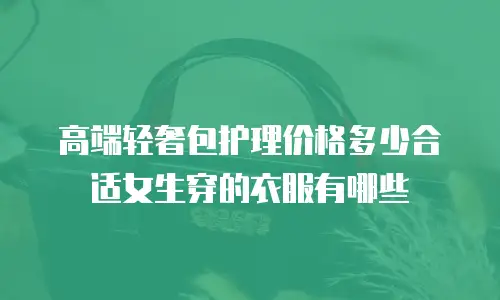 高端轻奢包护理价格多少合适女生穿的衣服有哪些