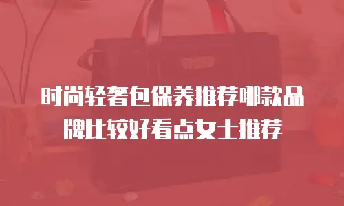 时尚轻奢包保养推荐哪款品牌比较好看点女士推荐