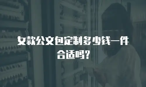 女款公文包定制多少钱一件合适吗？