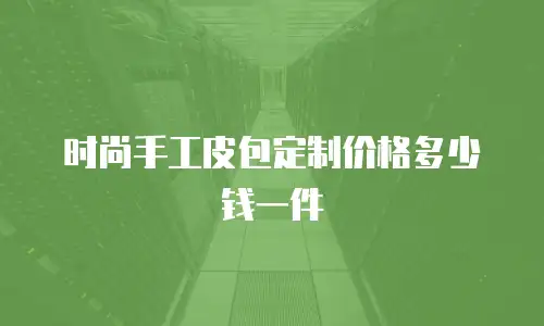 时尚手工皮包定制价格多少钱一件