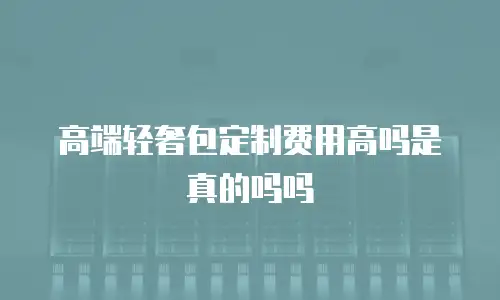 高端轻奢包定制费用高吗是真的吗吗