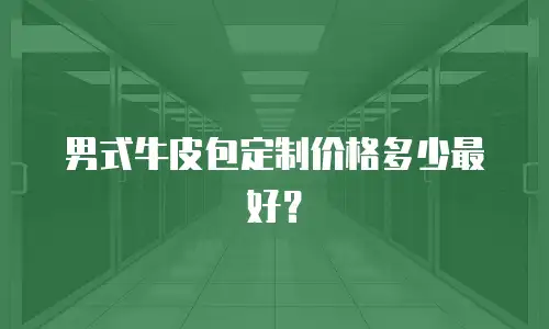 男式牛皮包定制价格多少最好？