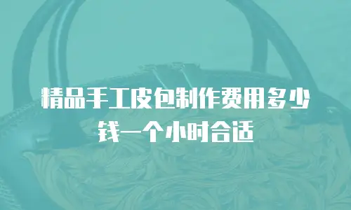 精品手工皮包制作费用多少钱一个小时合适