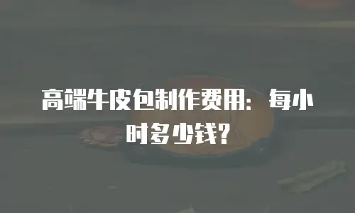 高端牛皮包制作费用：每小时多少钱？