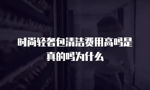 时尚轻奢包清洁费用高吗是真的吗为什么