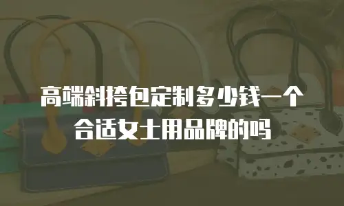 高端斜挎包定制多少钱一个合适女士用品牌的吗