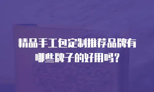 精品手工包定制推荐品牌有哪些牌子的好用吗？