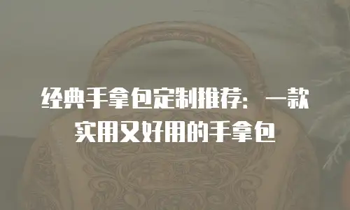 经典手拿包定制推荐：一款实用又好用的手拿包