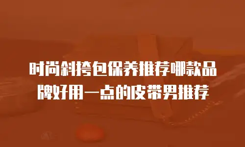 时尚斜挎包保养推荐哪款品牌好用一点的皮带男推荐