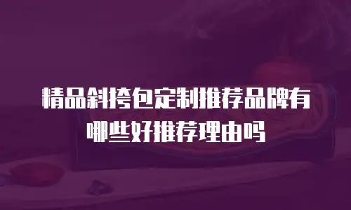 精品斜挎包定制推荐品牌有哪些好推荐理由吗