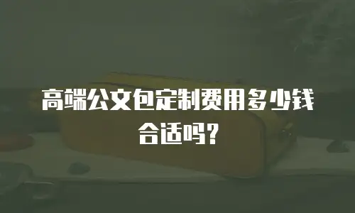 高端公文包定制费用多少钱合适吗？