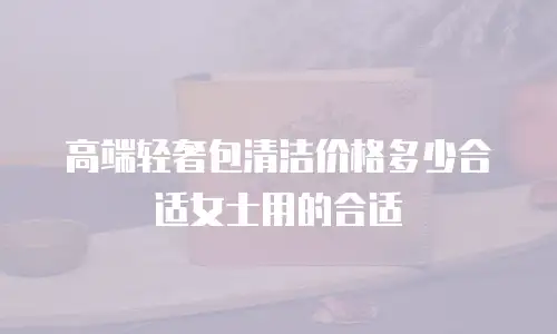 高端轻奢包清洁价格多少合适女士用的合适