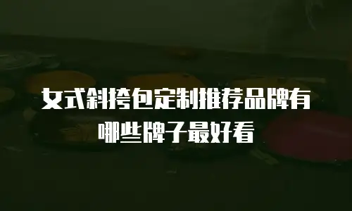 女式斜挎包定制推荐品牌有哪些牌子最好看