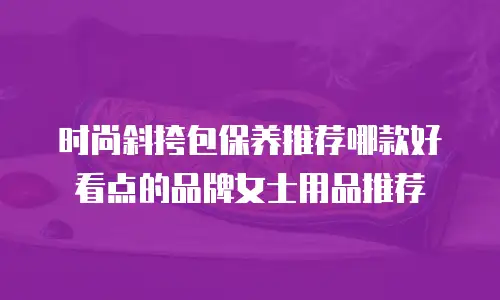 时尚斜挎包保养推荐哪款好看点的品牌女士用品推荐