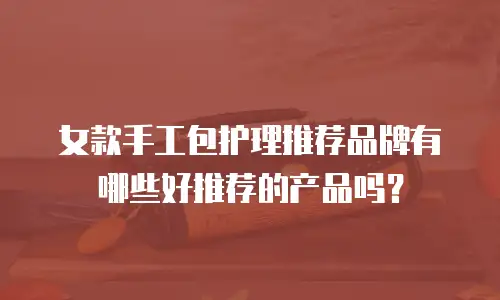 女款手工包护理推荐品牌有哪些好推荐的产品吗？
