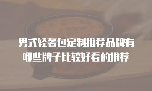 男式轻奢包定制推荐品牌有哪些牌子比较好看的推荐