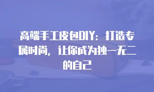 高端手工皮包DIY：打造专属时尚，让你成为独一无二的自己