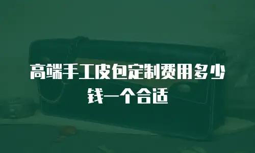 高端手工皮包定制费用多少钱一个合适