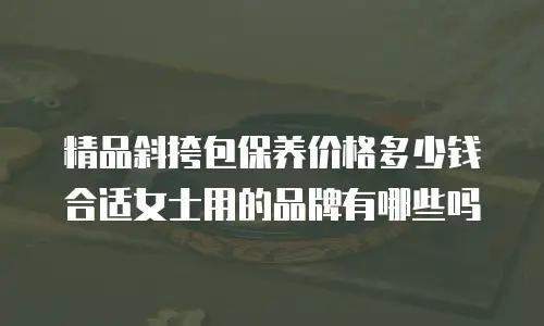 精品斜挎包保养价格多少钱合适女士用的品牌有哪些吗
