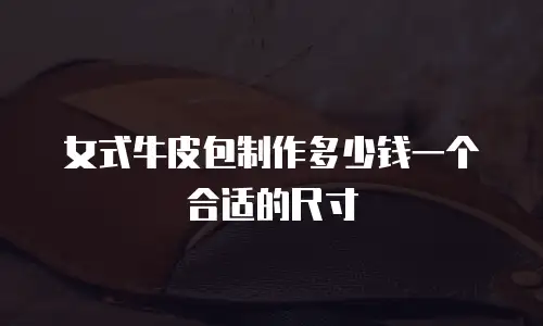 女式牛皮包制作多少钱一个合适的尺寸