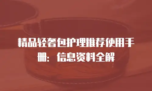 精品轻奢包护理推荐使用手册：信息资料全解