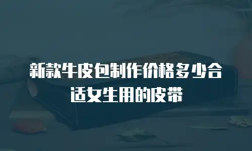 新款牛皮包制作价格多少合适女生用的皮带