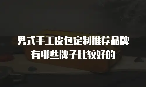 男式手工皮包定制推荐品牌有哪些牌子比较好的