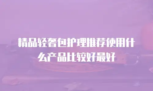 精品轻奢包护理推荐使用什么产品比较好最好