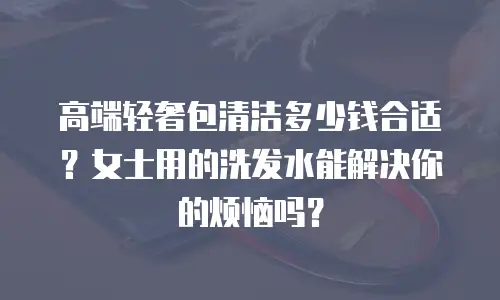高端轻奢包清洁多少钱合适？女士用的洗发水能解决你的烦恼吗？
