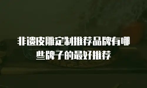 非遗皮雕定制推荐品牌有哪些牌子的最好推荐
